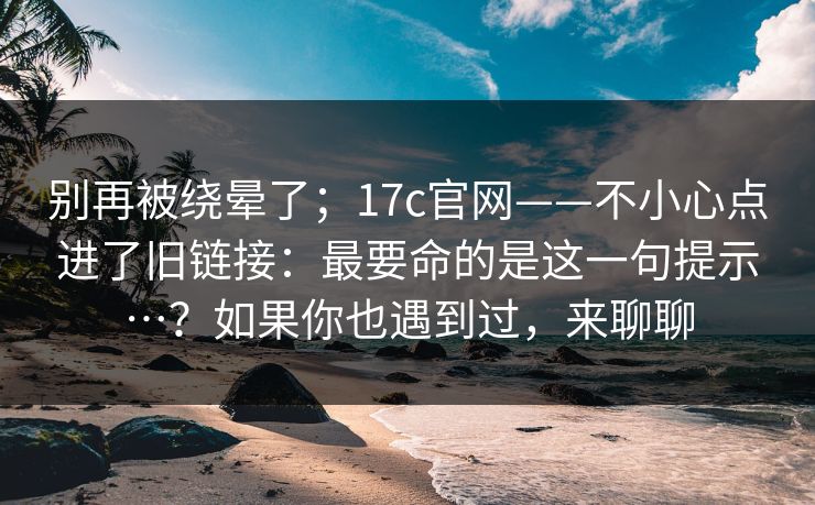 别再被绕晕了;17c官网——不小心点进了旧链接:最要命的是这一句提示…?如果你也遇到过,来聊聊 别再被绕晕了;17c官网——不小心点进了旧链接:最要命的是这一句提示…?如果你也遇到过,来聊聊