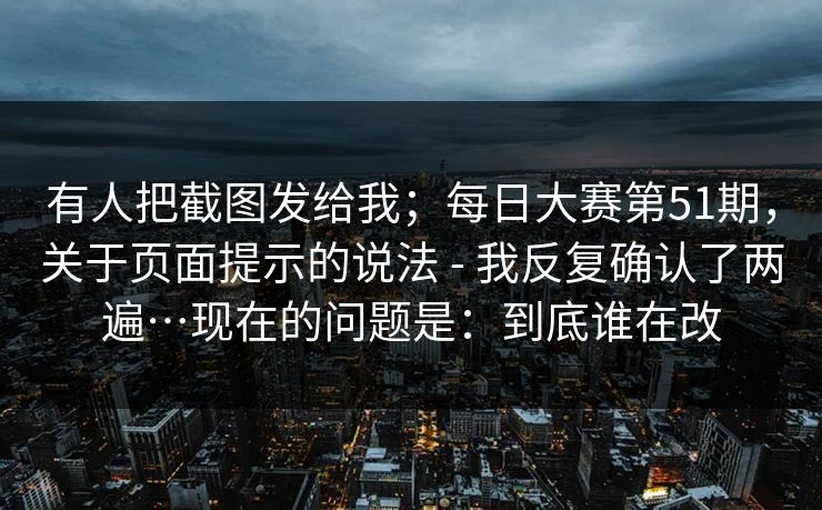 有人把截图发给我；每日大赛第51期，关于页面提示的说法 - 我反复确认了两遍…现在的问题是：到底谁在改