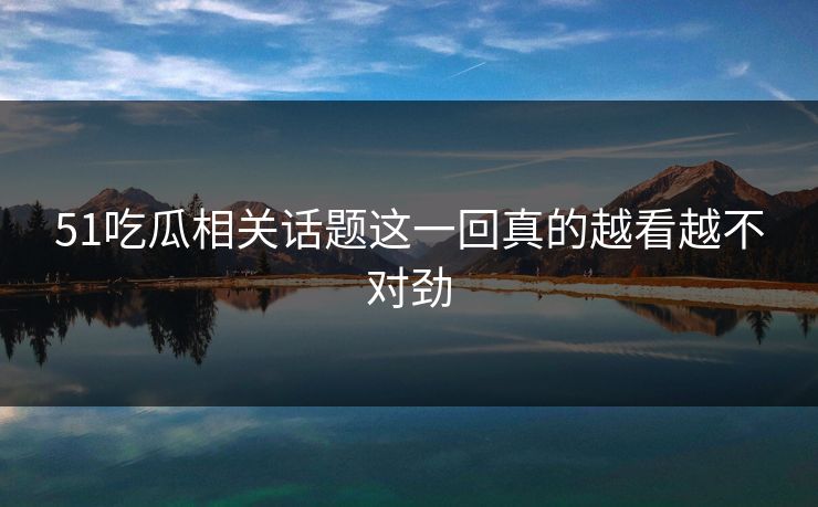 51吃瓜相关话题这一回真的越看越不对劲