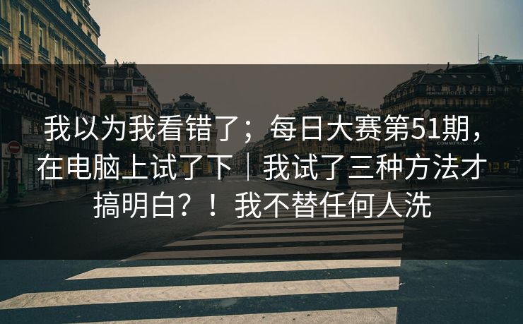 我以为我看错了；每日大赛第51期，在电脑上试了下｜我试了三种方法才搞明白？！我不替任何人洗