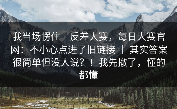 我当场愣住｜反差大赛，每日大赛官网：不小心点进了旧链接 ｜ 其实答案很简单但没人说？！我先撤了，懂的都懂