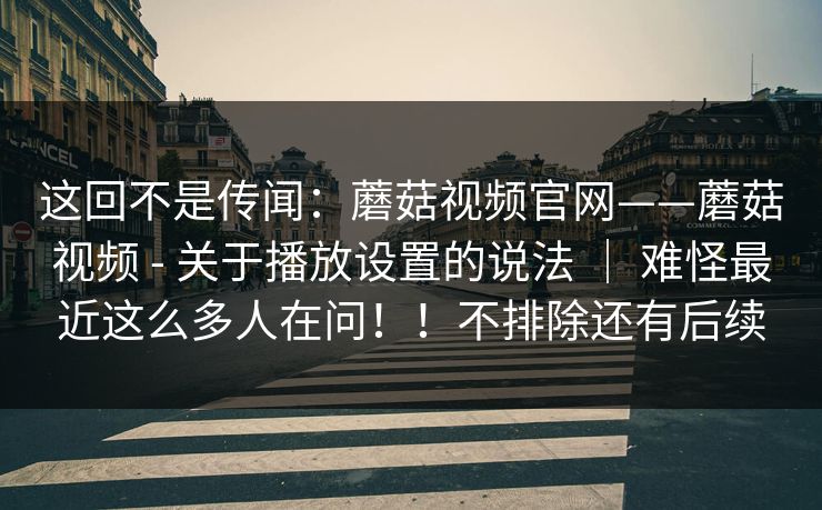 这回不是传闻：蘑菇视频官网——蘑菇视频 - 关于播放设置的说法 ｜ 难怪最近这么多人在问！！不排除还有后续