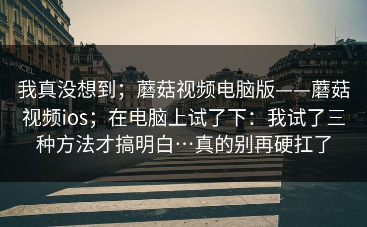 我真没想到；蘑菇视频电脑版——蘑菇视频ios；在电脑上试了下：我试了三种方法才搞明白…真的别再硬扛了