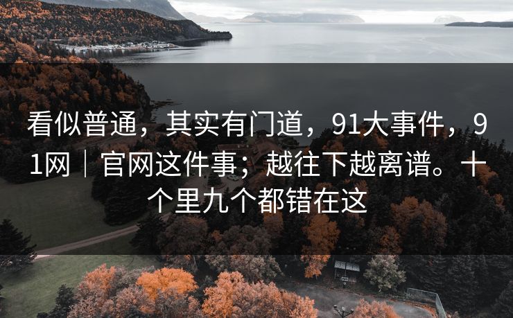 看似普通，其实有门道，91大事件，91网｜官网这件事；越往下越离谱。十个里九个都错在这