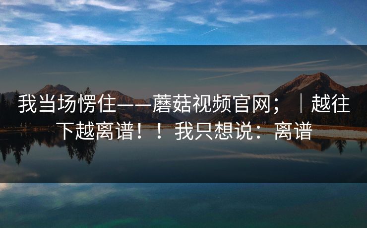 我当场愣住——蘑菇视频官网；｜越往下越离谱！！我只想说：离谱