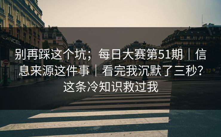 别再踩这个坑；每日大赛第51期｜信息来源这件事｜看完我沉默了三秒？这条冷知识救过我