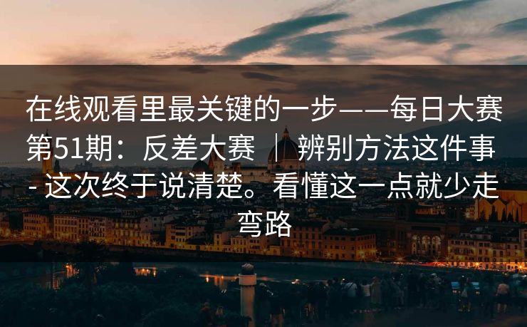 在线观看里最关键的一步——每日大赛第51期：反差大赛 ｜ 辨别方法这件事 - 这次终于说清楚。看懂这一点就少走弯路