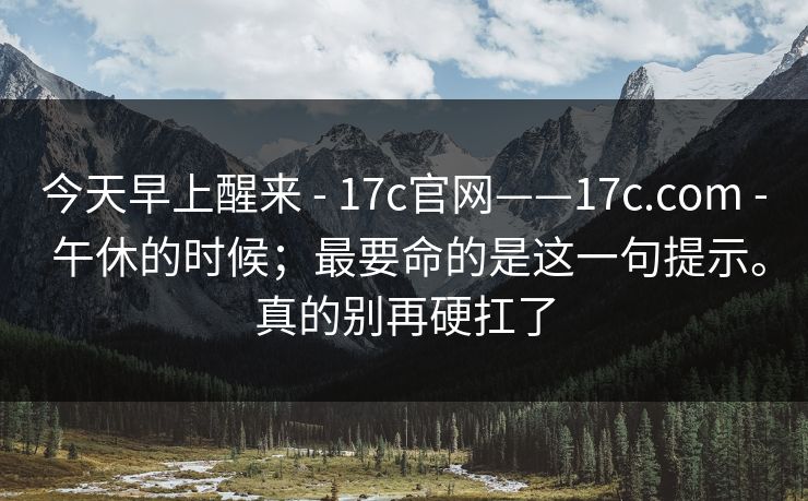 今天早上醒来 - 17c官网——17c.com - 午休的时候；最要命的是这一句提示。真的别再硬扛了