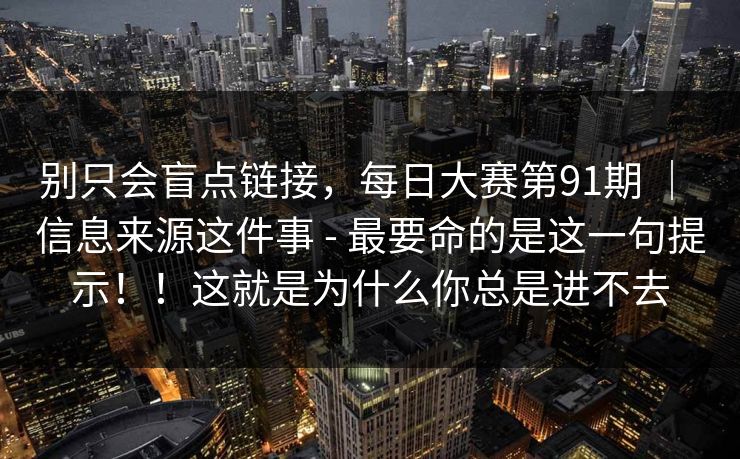 别只会盲点链接，每日大赛第91期 ｜ 信息来源这件事 - 最要命的是这一句提示！！这就是为什么你总是进不去