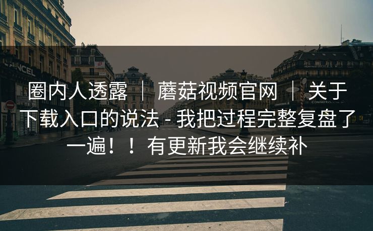 圈内人透露 ｜ 蘑菇视频官网 ｜ 关于下载入口的说法 - 我把过程完整复盘了一遍！！有更新我会继续补