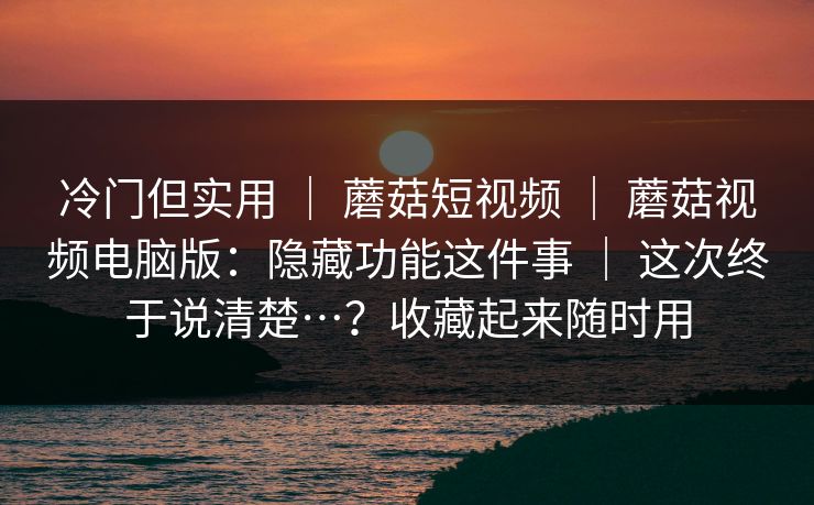 冷门但实用 ｜ 蘑菇短视频 ｜ 蘑菇视频电脑版：隐藏功能这件事 ｜ 这次终于说清楚…？收藏起来随时用