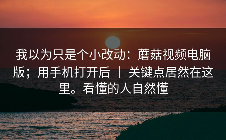 我以为只是个小改动：蘑菇视频电脑版；用手机打开后 ｜ 关键点居然在这里。看懂的人自然懂