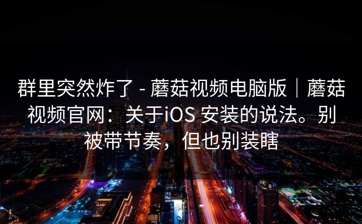 群里突然炸了 - 蘑菇视频电脑版｜蘑菇视频官网：关于iOS 安装的说法。别被带节奏，但也别装瞎