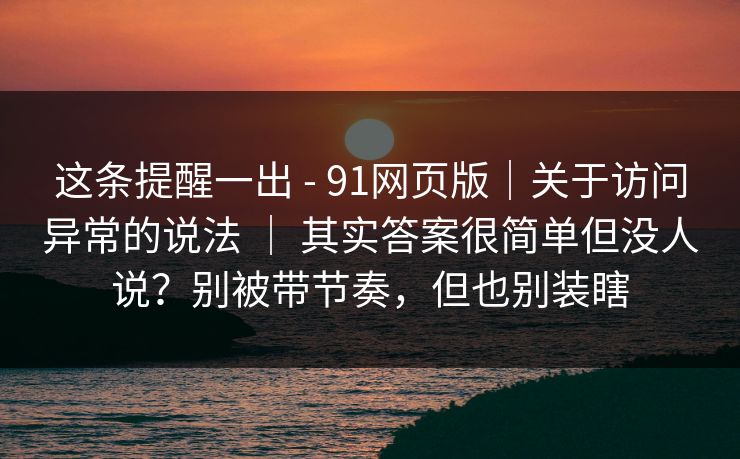 这条提醒一出 - 91网页版｜关于访问异常的说法 ｜ 其实答案很简单但没人说？别被带节奏，但也别装瞎