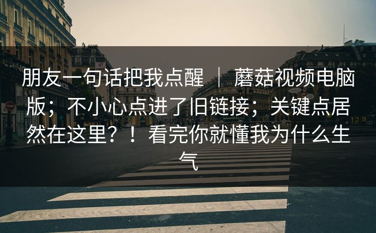 朋友一句话把我点醒 ｜ 蘑菇视频电脑版；不小心点进了旧链接；关键点居然在这里？！看完你就懂我为什么生气