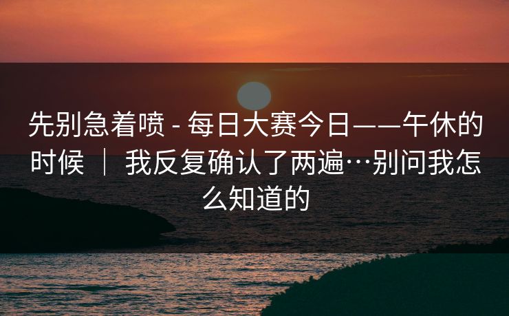 先别急着喷 - 每日大赛今日——午休的时候 ｜ 我反复确认了两遍…别问我怎么知道的