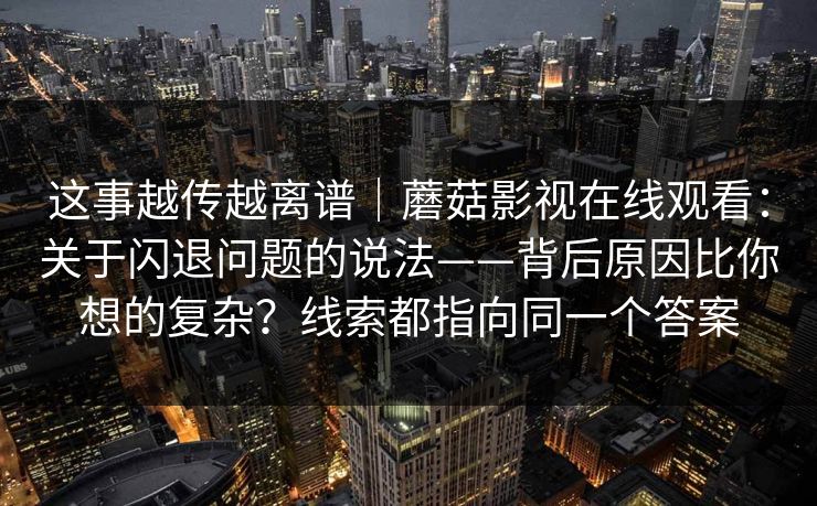 这事越传越离谱｜蘑菇影视在线观看：关于闪退问题的说法——背后原因比你想的复杂？线索都指向同一个答案