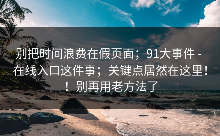 别把时间浪费在假页面；91大事件 - 在线入口这件事；关键点居然在这里！！别再用老方法了