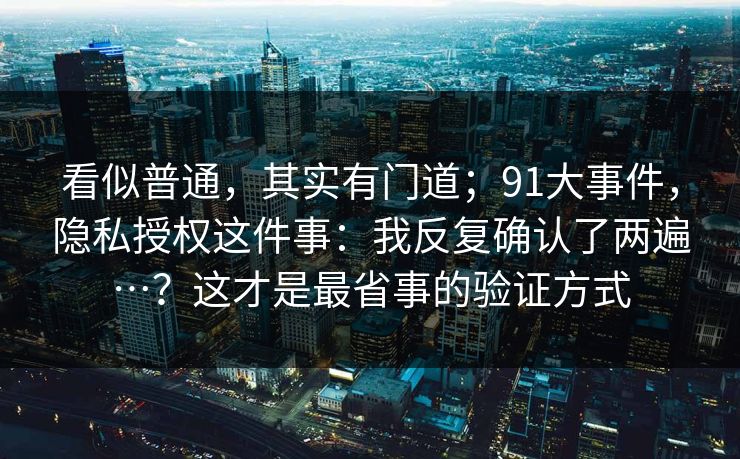 看似普通，其实有门道；91大事件，隐私授权这件事：我反复确认了两遍…？这才是最省事的验证方式