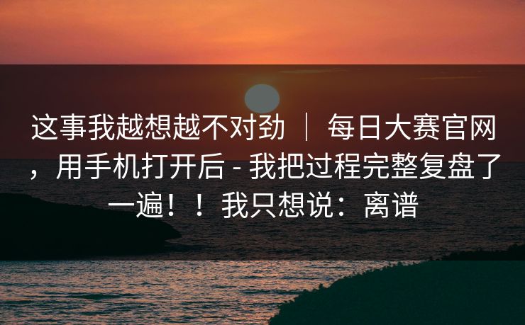 这事我越想越不对劲 ｜ 每日大赛官网，用手机打开后 - 我把过程完整复盘了一遍！！我只想说：离谱