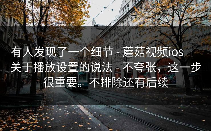 有人发现了一个细节 - 蘑菇视频ios ｜ 关于播放设置的说法 - 不夸张，这一步很重要。不排除还有后续