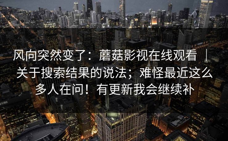 风向突然变了:蘑菇影视在线观看 | 关于搜索结果的说法;难怪最近这么多人在问!有更新我会继续补 风向突然变了:蘑菇影视在线观看 | 关于搜索结果的说法;难怪最近这么多人在问!有更新我会继续补