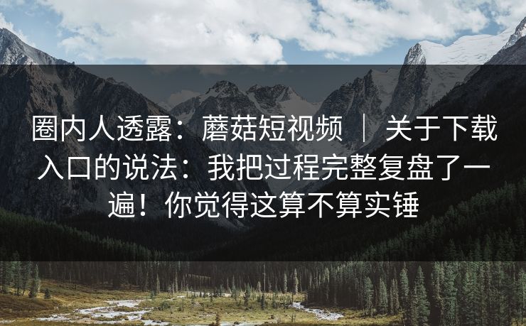 圈内人透露：蘑菇短视频 ｜ 关于下载入口的说法：我把过程完整复盘了一遍！你觉得这算不算实锤