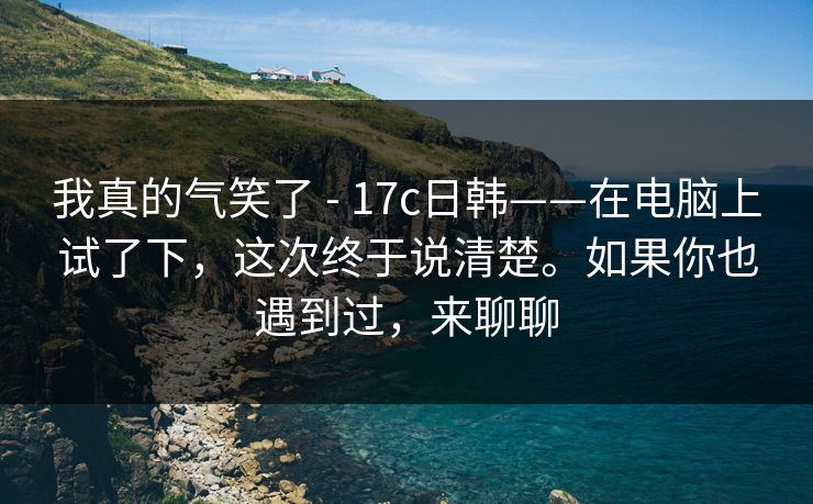 我真的气笑了 - 17c日韩——在电脑上试了下，这次终于说清楚。如果你也遇到过，来聊聊